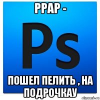 ppap - пошел пелить , на подрочкау