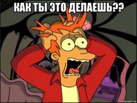 как ты это делаешь?? 