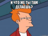 и что же ты там делаешь? 