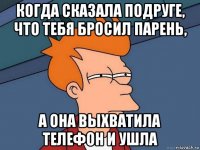 когда сказала подруге, что тебя бросил парень, а она выхватила телефон и ушла