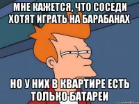 мне кажется, что соседи хотят играть на барабанах но у них в квартире есть только батареи