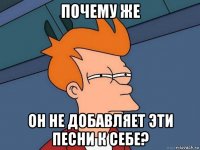 почему же он не добавляет эти песни к себе?