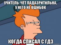 учитель: чёт падазритильна, у него не ошибок когда списал с гдз