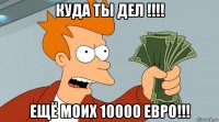 куда ты дел !!!! ещё моих 10000 евро!!!