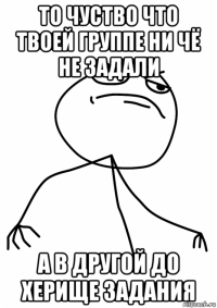 то чуство что твоей группе ни чё не задали а в другой до херище задания