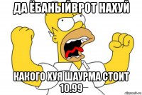 да ёбаныйврот нахуй какого хуя шаурма стоит 10.99