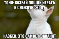 тоня: казбей пошли играть в снежную жопу казбек: это самое я зананят