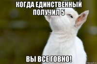 когда единственный получил 5 вы все говно!