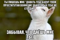 ты пишешь мне "давать тебе будут твои проститутки вонючие за которых тебе не стыдно" забывая, что даёшь мне ты)