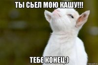 ты сьел мою кашу!!! тебе конец:)