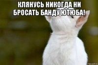 клянусь никогда ни бросать банду ютюба! 