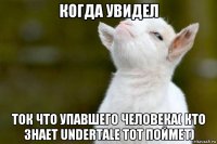 когда увидел ток что упавшего человека( кто знает undertale тот поймет)