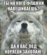 ты на кого флажки навешиваешь? да я вас под корягой закопаю!