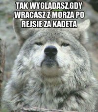 tak wyglądasz,gdy wracasz z morza po rejsie za kadeta 