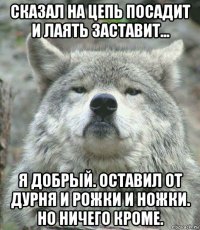 сказал на цепь посадит и лаять заставит... я добрый. оставил от дурня и рожки и ножки. но ничего кроме.