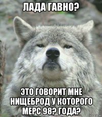 лада гавно? это говорит мне нищеброд у которого мерс 98? года?