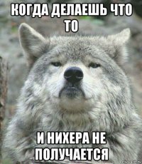 когда делаешь что то и нихера не получается