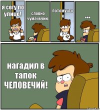 я сегу по улице! словно чумачечий. потомучто я ... нагадил в тапок ЧЕЛОВЕЧИЙ!