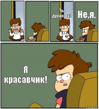   Ты дурак,да? Не,я, Я красавчик!