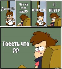 Дипер!!! Что на этот раз?? Я беремена О круто Тоесть что ??