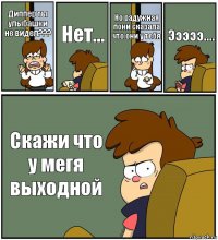 Диппер ты улыбашки не видел??? Нет... Но радужная пони сказала что они у тебя Эээээ.... Скажи что у мегя выходной