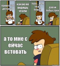 привет что делаешь какаю не видешь чтоли оууу. . . ну я тогда пошла давай побыстрее а то мне с ейчас встовать