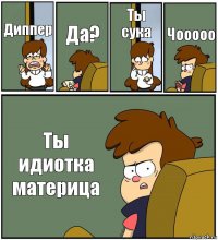 Диппер Да? Ты сука Чооооо Ты идиотка материца