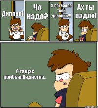 Диппер! Чо надо? Я потеряла твой дневник!!! Ах ты падло! Я тя щас прибью!!!идиотка...