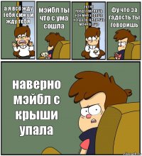 а я всё жду тебя сижу и жду тебя мэйбл ты что с ума сошла ты не представляешь как мне хорошо когда ты целуешь меня а еще фу что за гадость ты говоришь наверно мэйбл с крыши упала