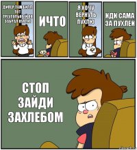 ДИПЕР ТАМ БИЛЛ ТОТ ТРЕУГОЛЬНЫЙ ОН ЗАБРАЛ ПУХЛЮ ИЧТО Я ХОЧУ ВЕРНУТЬ ПУХЛЮ ИДИ САМА ЗА ПУХЛЕЙ СТОП ЗАЙДИ ЗАХЛЕБОМ