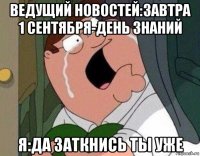 ведущий новостей:завтра 1 сентября-день знаний я:да заткнись ты уже