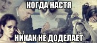 когда настя никак не доделает