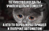 то чувство когда ты учился целый семестр а кто то первый раз пришел и получил автоматом