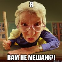 я вам не мешаю?!