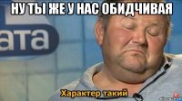 ну ты же у нас обидчивая 