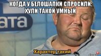 когда у белошапки спросили: хули такой умный 