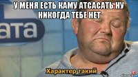 у меня есть каму атсасать ну никогда тебе нет 