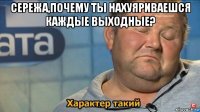 сережа,почему ты нахуяриваешся каждые выходные? 