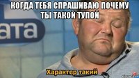 когда тебя спрашиваю почему ты такой тупой 