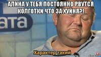 алина у тебя постоянно рвутся колготки.что за хуйня?! 