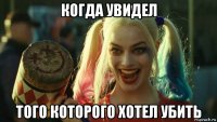 когда увидел того которого хотел убить