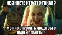 не знаете кто это такая? можно спросить люди вы с нашей планеты?