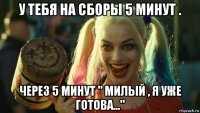 у тебя на сборы 5 минут . через 5 минут " милый , я уже готова..."