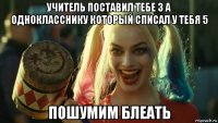 учитель поставил тебе 3 а однокласснику который списал у тебя 5 пошумим блеать