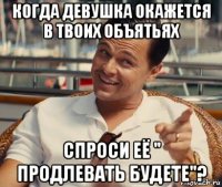 когда девушка окажется в твоих объятьях спроси её " продлевать будете"?