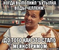 когда выполнил "бутылка воды челленж" до того как это стало мейнстримом