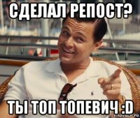 сделал репост? ты топ топевич :d