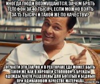 иногда люди возмущаются, зачем брать телефон за 40 тысяч, если можно взять за 15 тысяч и такой же по качеству? отчасти это так, но и в ресторане еда может быть такой же как в хорошей столовой, а бренды одежды часто разделены для богатых и бедных при одинаковом качестве материала