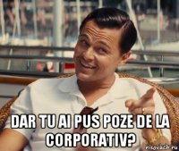  dar tu ai pus poze de la corporativ?