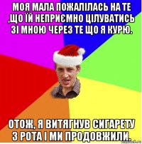 моя мала пожалілась на те ,що їй неприємно цілуватись зі мною через те що я курю. отож, я витягнув сигарету з рота і ми продовжили.